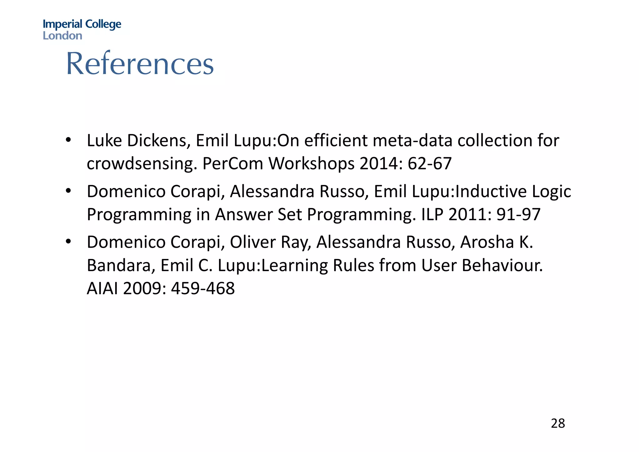 References
• Luke	Dickens,	Emil	Lupu:On efficient	meta-data	collection	for	
crowdsensing.	PerCom Workshops	2014:	62-67
• Domenico	Corapi,	Alessandra	Russo,	Emil	Lupu:Inductive Logic	
Programming	in	Answer	Set	Programming.	ILP	2011:	91-97
• Domenico	Corapi,	Oliver	Ray,	Alessandra	Russo,	Arosha K.	
Bandara,	Emil	C.	Lupu:Learning Rules	from	User	Behaviour.	
AIAI	2009:	459-468
28
 