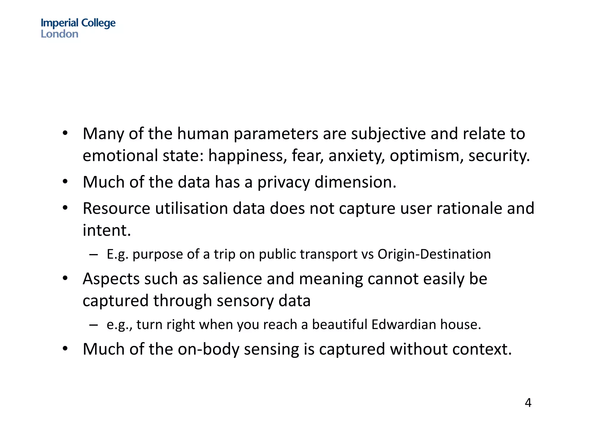 • Many	of	the	human	parameters	are	subjective	and	relate	to	
emotional	state:	happiness,	fear,	anxiety,	optimism,	security.	
• Much	of	the	data	has	a	privacy	dimension.
• Resource	utilisation data	does	not	capture	user	rationale	and	
intent.
– E.g.	purpose	of	a	trip	on	public	transport	vs Origin-Destination	
• Aspects	such	as	salience	and	meaning	cannot	easily	be	
captured	through	sensory	data	
– e.g.,	turn	right	when	you	reach	a	beautiful	Edwardian	house.	
• Much	of	the	on-body	sensing	is	captured	without	context.	
4
 