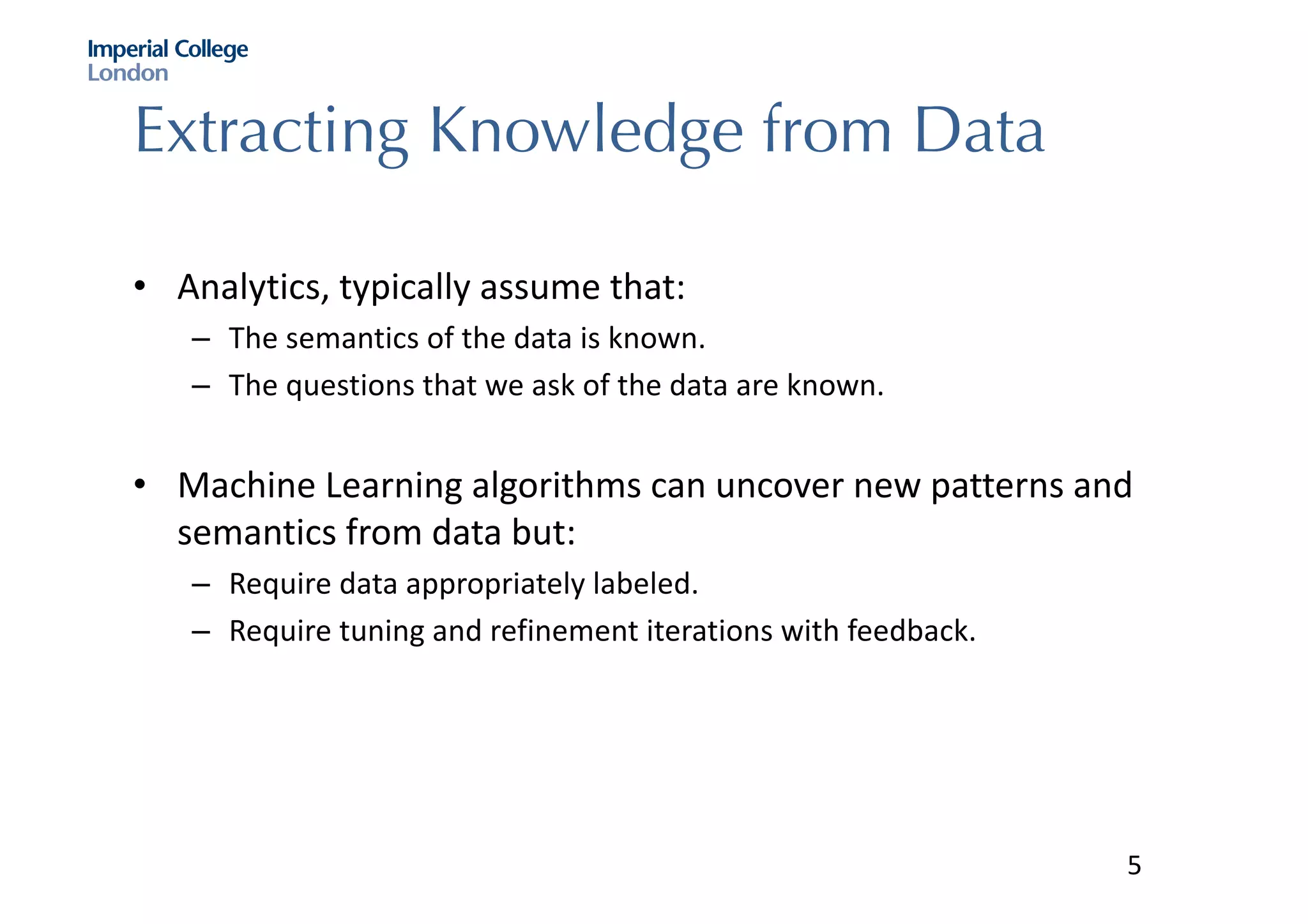 Extracting Knowledge from Data
• Analytics,	typically	assume	that:
– The	semantics	of	the	data	is	known.	
– The	questions	that	we	ask	of	the	data	are	known.	
• Machine	Learning	algorithms	can	uncover	new	patterns	and	
semantics	from	data	but:
– Require	data	appropriately	labeled.	
– Require	tuning	and	refinement	iterations	with	feedback.	
5
 