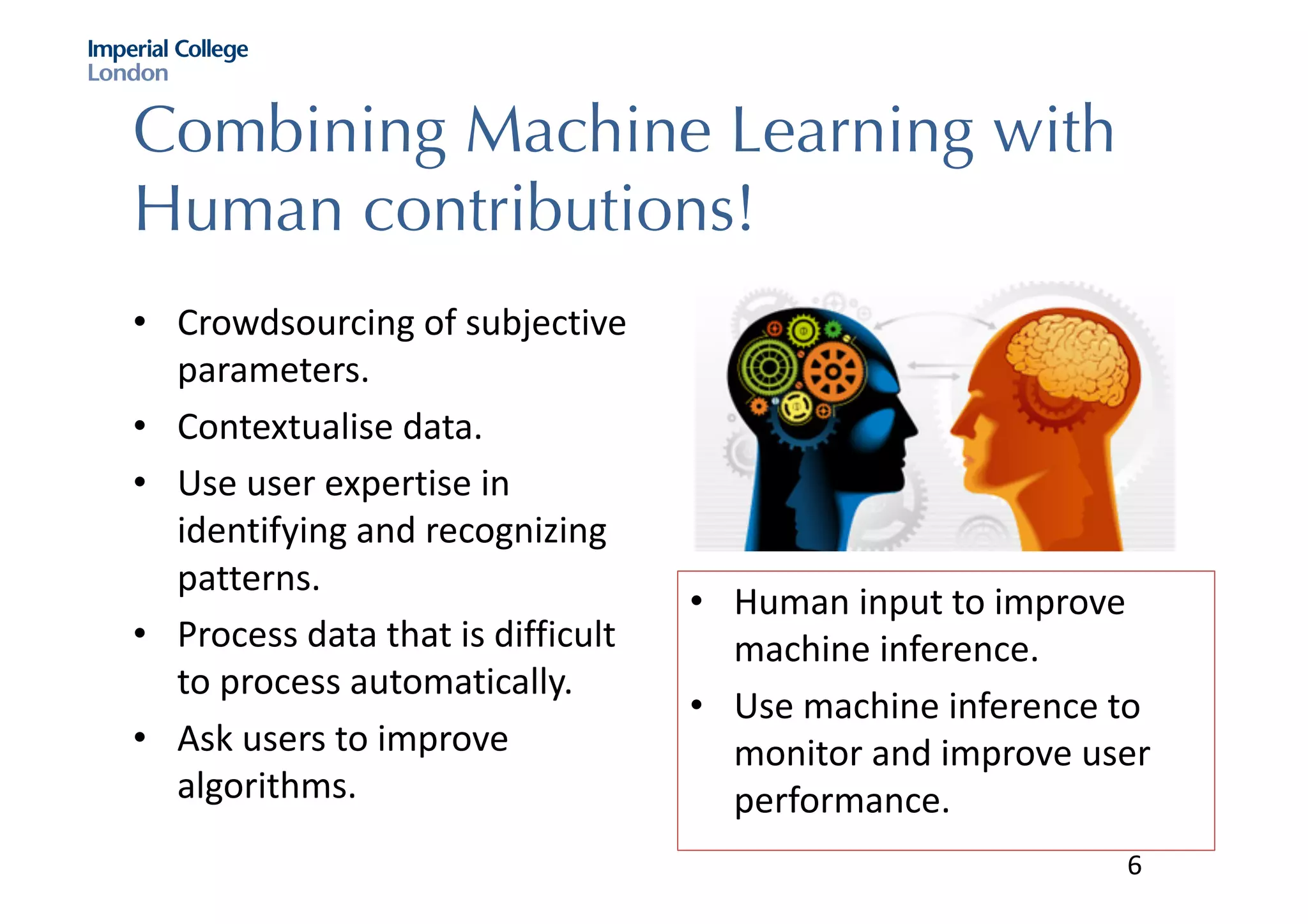 Combining Machine Learning with
Human contributions!
• Crowdsourcing	of	subjective	
parameters.
• Contextualise data.	
• Use	user	expertise	in	
identifying	and	recognizing	
patterns.	
• Process	data	that	is	difficult	
to	process	automatically.
• Ask	users	to	improve	
algorithms.
• Human	input	to	improve	
machine	inference.	
• Use	machine	inference	to	
monitor	and	improve	user	
performance.	
6
 
