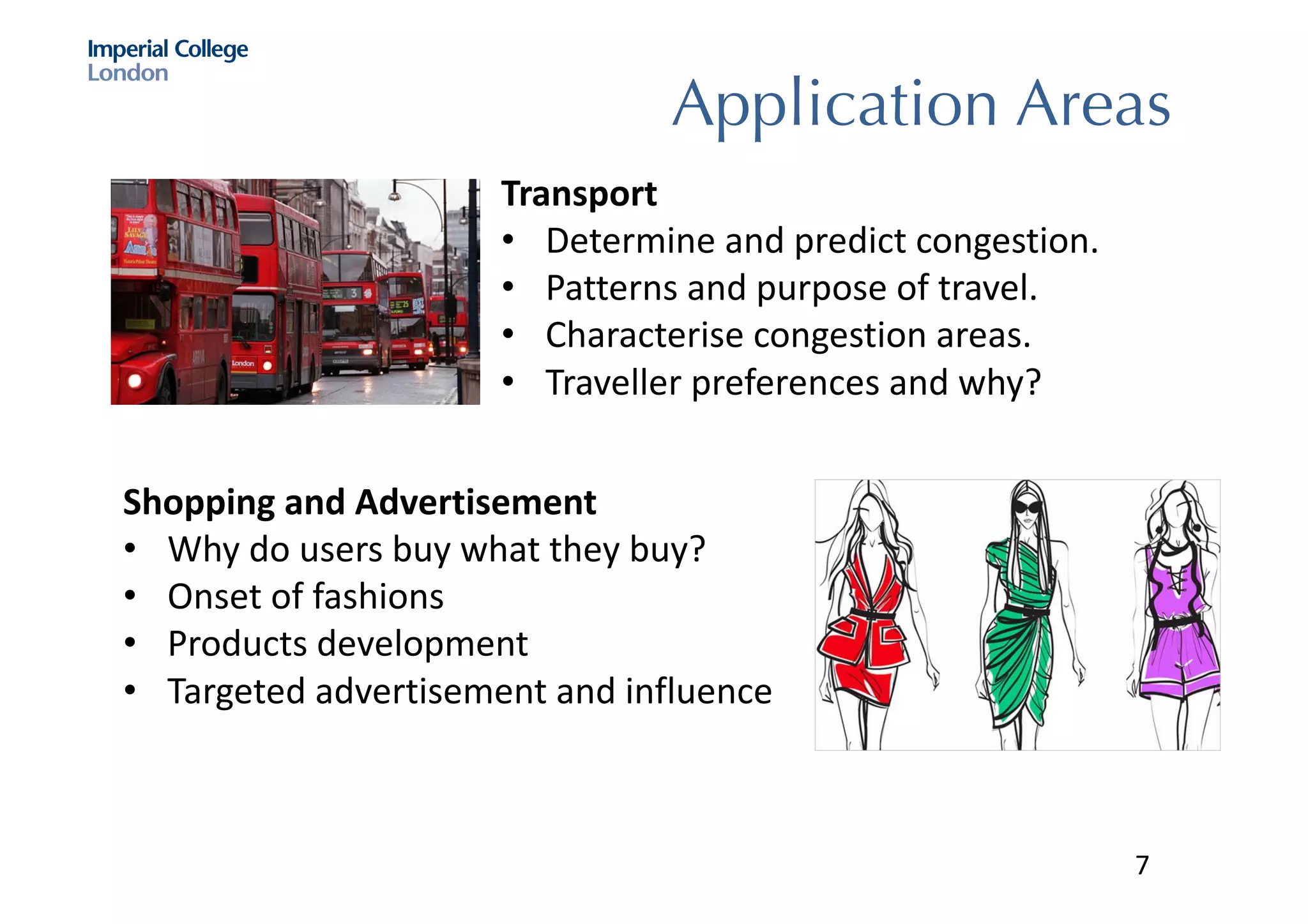 Application Areas
Transport
• Determine	and	predict	congestion.	
• Patterns	and	purpose	of	travel.	
• Characterise congestion	areas.	
• Traveller	preferences	and	why?
Shopping	and	Advertisement
• Why	do	users	buy	what	they	buy?
• Onset	of	fashions
• Products	development
• Targeted	advertisement	and	influence
7
 