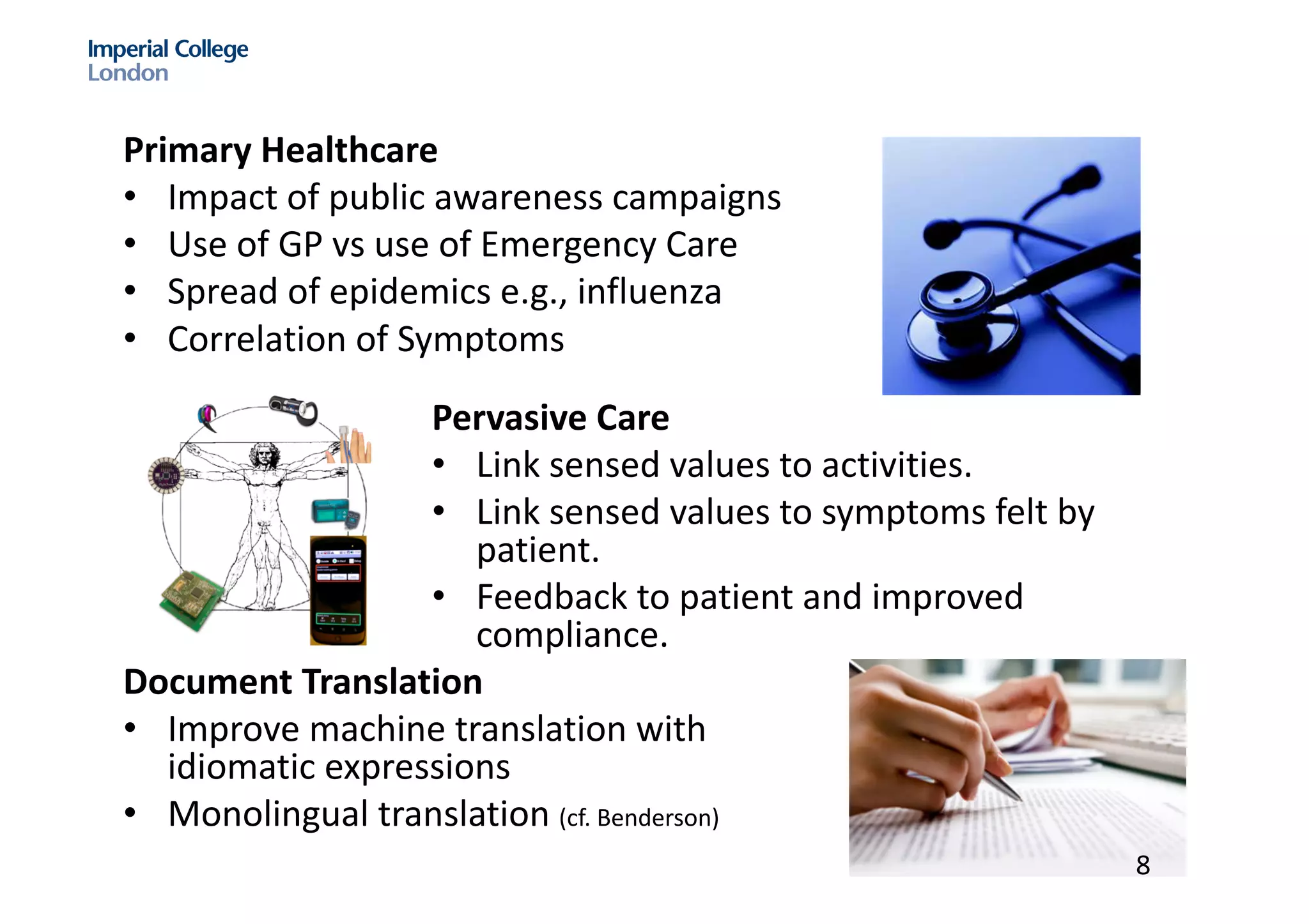 Primary	Healthcare
• Impact	of	public	awareness	campaigns
• Use	of	GP	vs use	of	Emergency	Care
• Spread	of	epidemics	e.g.,	influenza
• Correlation	of	Symptoms
Pervasive	Care
• Link	sensed	values	to	activities.	
• Link	sensed	values	to	symptoms	felt	by	
patient.	
• Feedback	to	patient	and	improved	
compliance.	
Document	Translation
• Improve	machine	translation	with	
idiomatic	expressions
• Monolingual	translation	(cf.	Benderson)
8
 