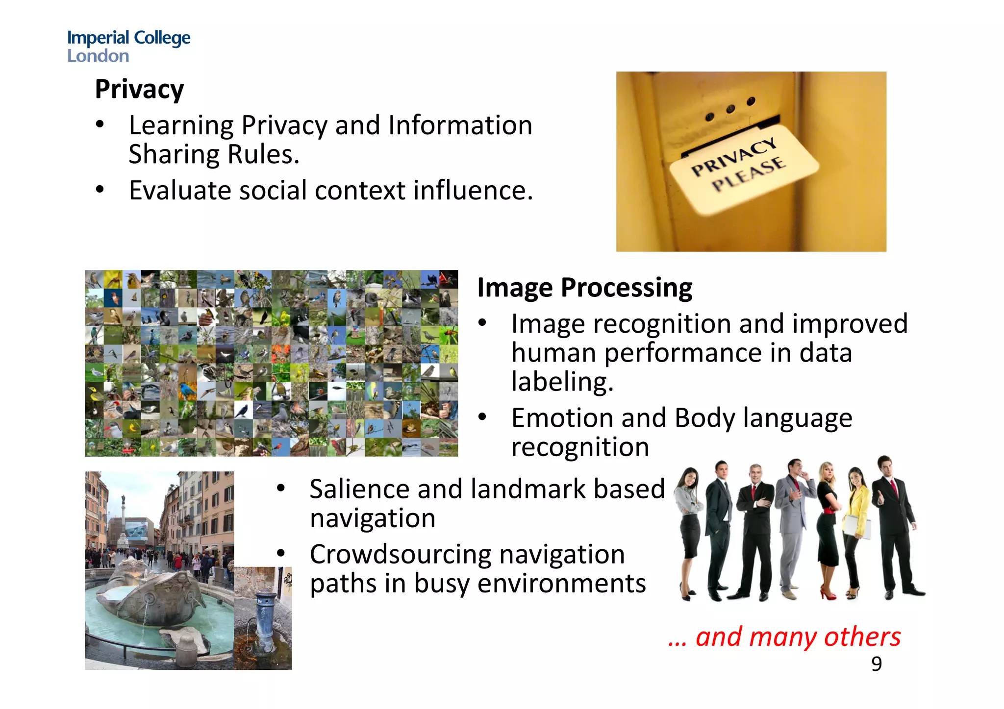 Privacy
• Learning	Privacy	and	Information	
Sharing	Rules.	
• Evaluate	social	context	influence.	
Image	Processing
• Image	recognition	and	improved	
human	performance	in	data	
labeling.	
• Emotion	and	Body	language	
recognition
• Salience	and	landmark	based	
navigation
• Crowdsourcing	navigation	
paths	in	busy	environments
…	and	many	others	
9
 