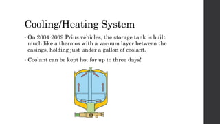 Cooling/Heating System
• On 2004-2009 Prius vehicles, the storage tank is built
much like a thermos with a vacuum layer between the
casings, holding just under a gallon of coolant.
• Coolant can be kept hot for up to three days!
 