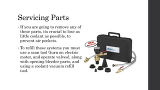 Servicing Parts
• If you are going to remove any of
these parts, its crucial to lose as
little coolant as possible, to
prevent air pockets.
• To refill these systems you must
use a scan tool (turn on electric
motor, and operate valves), along
with opening bleeder parts, and
using a coolant vacuum refill
tool.
 