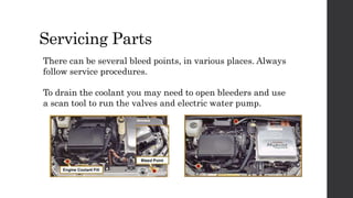 Servicing Parts
There can be several bleed points, in various places. Always
follow service procedures.
To drain the coolant you may need to open bleeders and use
a scan tool to run the valves and electric water pump.
 