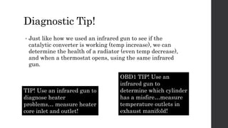 Diagnostic Tip!
• Just like how we used an infrared gun to see if the
catalytic converter is working (temp increase), we can
determine the health of a radiator (even temp decrease),
and when a thermostat opens, using the same infrared
gun.
OBD1 TIP! Use an
infrared gun to
determine which cylinder
has a misfire…measure
temperature outlets in
exhaust manifold!
TIP! Use an infrared gun to
diagnose heater
problems… measure heater
core inlet and outlet!
 