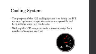 Cooling System
• The purpose of the ICE cooling system is to bring the ICE
up to an optimum temperature as soon as possible and
keep it there under all conditions.
• We keep the ICE temperature in a narrow range for a
number of reasons, such as;
 