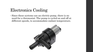 Electronics Cooling
• Since these systems use an electric pump, there is no
need for a thermostat. The pump is cycled on and off at
different speeds, to accommodate coolant temperature.
 