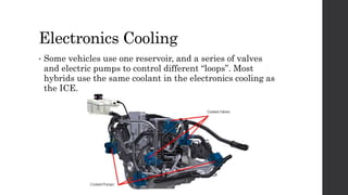 Electronics Cooling
• Some vehicles use one reservoir, and a series of valves
and electric pumps to control different “loops”. Most
hybrids use the same coolant in the electronics cooling as
the ICE.
 