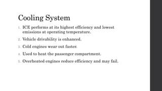 Cooling System
1. ICE performs at its highest efficiency and lowest
emissions at operating temperature.
2. Vehicle drivability is enhanced.
3. Cold engines wear out faster.
4. Used to heat the passenger compartment.
5. Overheated engines reduce efficiency and may fail.
 
