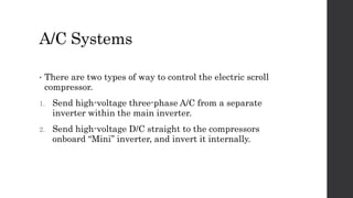 A/C Systems
• There are two types of way to control the electric scroll
compressor.
1. Send high-voltage three-phase A/C from a separate
inverter within the main inverter.
2. Send high-voltage D/C straight to the compressors
onboard “Mini” inverter, and invert it internally.
 