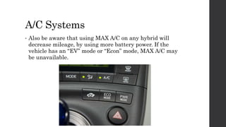 A/C Systems
• Also be aware that using MAX A/C on any hybrid will
decrease mileage, by using more battery power. If the
vehicle has an “EV” mode or “Econ” mode, MAX A/C may
be unavailable.
 