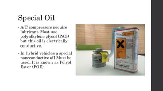 Special Oil
• A/C compressors require
lubricant. Most use
polyalkylene glycol (PAG)
but this oil is electrically
conductive.
• In hybrid vehicles a special
non-conductive oil Must be
used. It is known as Polyol
Ester (POE).
 