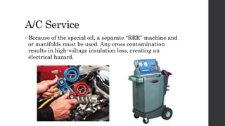 A/C Service
• Because of the special oil, a separate “RRR” machine and
or manifolds must be used. Any cross contamination
results in high-voltage insulation loss, creating an
electrical hazard.
 