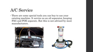 A/C Service
• There are some special tools you can buy to use your
existing machine. It service as an oil separator, keeping
PAG and POE separate. But this is not advised by most
manufacturers.
 