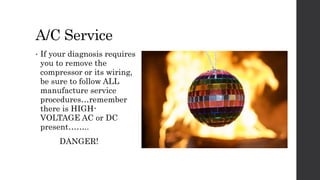 A/C Service
• If your diagnosis requires
you to remove the
compressor or its wiring,
be sure to follow ALL
manufacture service
procedures…remember
there is HIGH-
VOLTAGE AC or DC
present……..
DANGER!
 