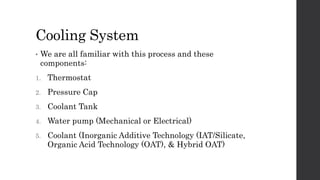 Cooling System
• We are all familiar with this process and these
components:
1. Thermostat
2. Pressure Cap
3. Coolant Tank
4. Water pump (Mechanical or Electrical)
5. Coolant (Inorganic Additive Technology (IAT/Silicate,
Organic Acid Technology (OAT), & Hybrid OAT)
 