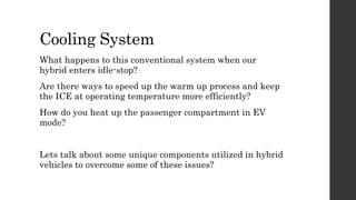 Cooling System
What happens to this conventional system when our
hybrid enters idle-stop?
Are there ways to speed up the warm up process and keep
the ICE at operating temperature more efficiently?
How do you heat up the passenger compartment in EV
mode?
Lets talk about some unique components utilized in hybrid
vehicles to overcome some of these issues?
 