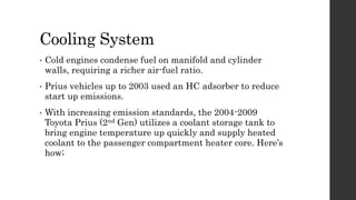 Cooling System
• Cold engines condense fuel on manifold and cylinder
walls, requiring a richer air-fuel ratio.
• Prius vehicles up to 2003 used an HC adsorber to reduce
start up emissions.
• With increasing emission standards, the 2004-2009
Toyota Prius (2nd Gen) utilizes a coolant storage tank to
bring engine temperature up quickly and supply heated
coolant to the passenger compartment heater core. Here’s
how;
 