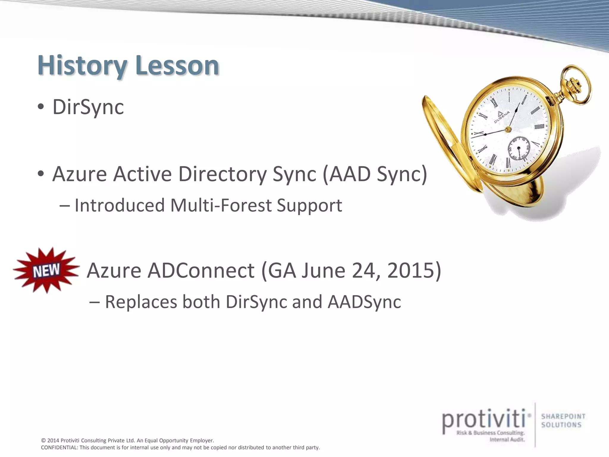 © 2014 Protiviti Consulting Private Ltd. An Equal Opportunity Employer.
CONFIDENTIAL: This document is for internal use only and may not be copied nor distributed to another third party.
History Lesson
• DirSync
• Azure Active Directory Sync (AAD Sync)
– Introduced Multi-Forest Support
• Azure ADConnect (GA June 24, 2015)
– Replaces both DirSync and AADSync
 