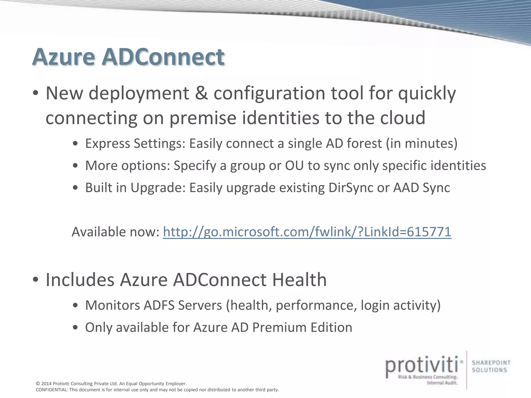 © 2014 Protiviti Consulting Private Ltd. An Equal Opportunity Employer.
CONFIDENTIAL: This document is for internal use only and may not be copied nor distributed to another third party.
Azure ADConnect
• New deployment & configuration tool for quickly
connecting on premise identities to the cloud
• Express Settings: Easily connect a single AD forest (in minutes)
• More options: Specify a group or OU to sync only specific identities
• Built in Upgrade: Easily upgrade existing DirSync or AAD Sync
Available now: http://go.microsoft.com/fwlink/?LinkId=615771
• Includes Azure ADConnect Health
• Monitors ADFS Servers (health, performance, login activity)
• Only available for Azure AD Premium Edition
 