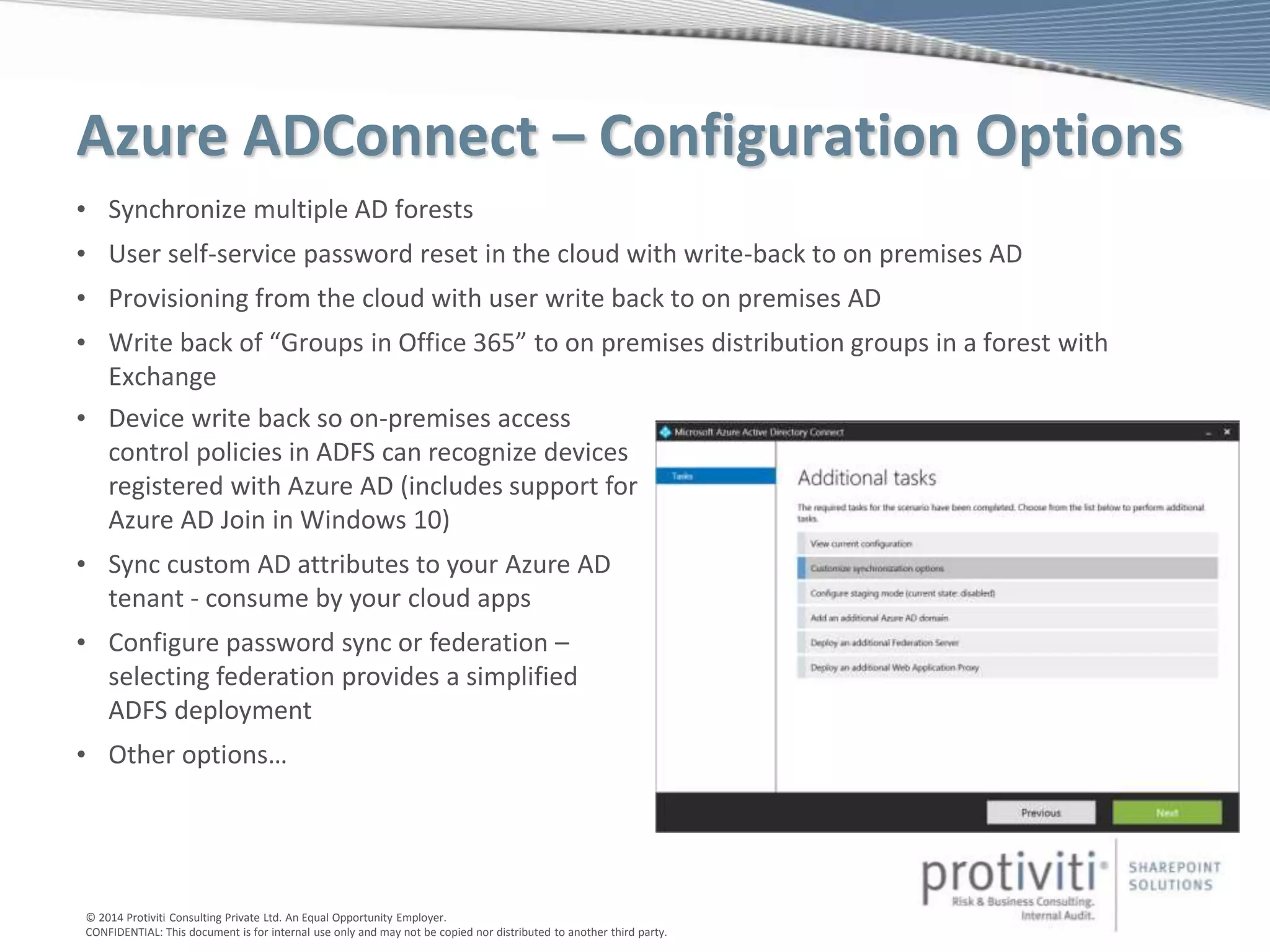 © 2014 Protiviti Consulting Private Ltd. An Equal Opportunity Employer.
CONFIDENTIAL: This document is for internal use only and may not be copied nor distributed to another third party.
Azure ADConnect – Configuration Options
• Synchronize multiple AD forests
• User self-service password reset in the cloud with write-back to on premises AD
• Provisioning from the cloud with user write back to on premises AD
• Write back of “Groups in Office 365” to on premises distribution groups in a forest with
Exchange
• Device write back so on-premises access
control policies in ADFS can recognize devices
registered with Azure AD (includes support for
Azure AD Join in Windows 10)
• Sync custom AD attributes to your Azure AD
tenant - consume by your cloud apps
• Configure password sync or federation –
selecting federation provides a simplified
ADFS deployment
• Other options…
 