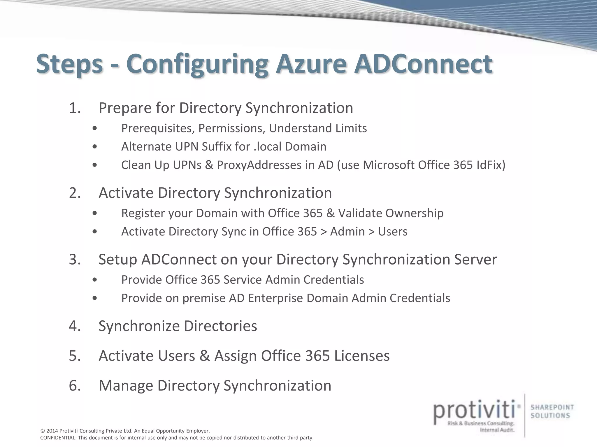 © 2014 Protiviti Consulting Private Ltd. An Equal Opportunity Employer.
CONFIDENTIAL: This document is for internal use only and may not be copied nor distributed to another third party.
Steps - Configuring Azure ADConnect
1. Prepare for Directory Synchronization
• Prerequisites, Permissions, Understand Limits
• Alternate UPN Suffix for .local Domain
• Clean Up UPNs & ProxyAddresses in AD (use Microsoft Office 365 IdFix)
2. Activate Directory Synchronization
• Register your Domain with Office 365 & Validate Ownership
• Activate Directory Sync in Office 365 > Admin > Users
3. Setup ADConnect on your Directory Synchronization Server
• Provide Office 365 Service Admin Credentials
• Provide on premise AD Enterprise Domain Admin Credentials
4. Synchronize Directories
5. Activate Users & Assign Office 365 Licenses
6. Manage Directory Synchronization
 