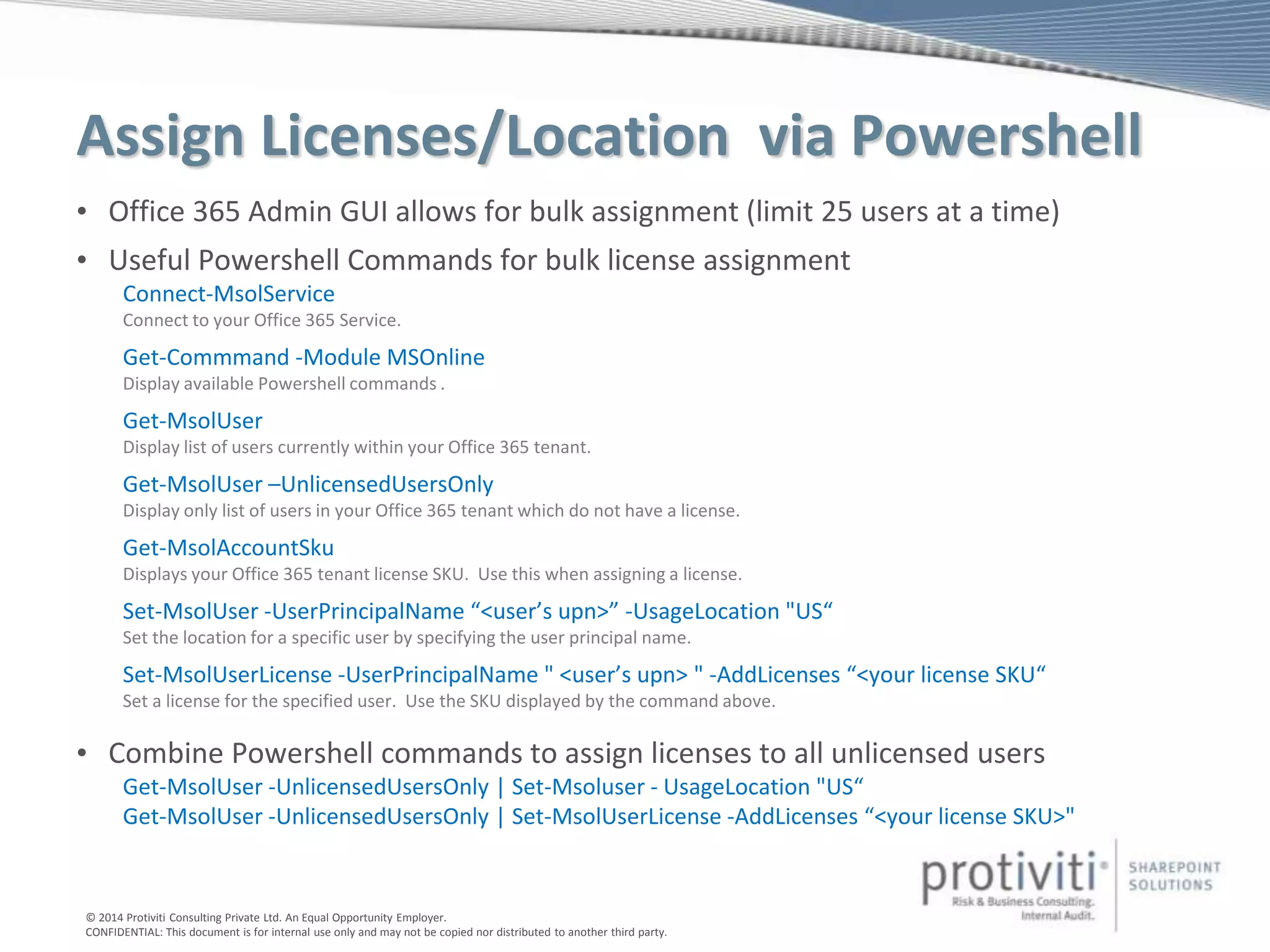 © 2014 Protiviti Consulting Private Ltd. An Equal Opportunity Employer.
CONFIDENTIAL: This document is for internal use only and may not be copied nor distributed to another third party.
Assign Licenses/Location via Powershell
• Office 365 Admin GUI allows for bulk assignment (limit 25 users at a time)
• Useful Powershell Commands for bulk license assignment
Connect-MsolService
Connect to your Office 365 Service.
Get-Commmand -Module MSOnline
Display available Powershell commands .
Get-MsolUser
Display list of users currently within your Office 365 tenant.
Get-MsolUser –UnlicensedUsersOnly
Display only list of users in your Office 365 tenant which do not have a license.
Get-MsolAccountSku
Displays your Office 365 tenant license SKU. Use this when assigning a license.
Set-MsolUser -UserPrincipalName “<user’s upn>” -UsageLocation "US“
Set the location for a specific user by specifying the user principal name.
Set-MsolUserLicense -UserPrincipalName " <user’s upn> " -AddLicenses “<your license SKU“
Set a license for the specified user. Use the SKU displayed by the command above.
• Combine Powershell commands to assign licenses to all unlicensed users
Get-MsolUser -UnlicensedUsersOnly | Set-Msoluser - UsageLocation "US“
Get-MsolUser -UnlicensedUsersOnly | Set-MsolUserLicense -AddLicenses “<your license SKU>"
 