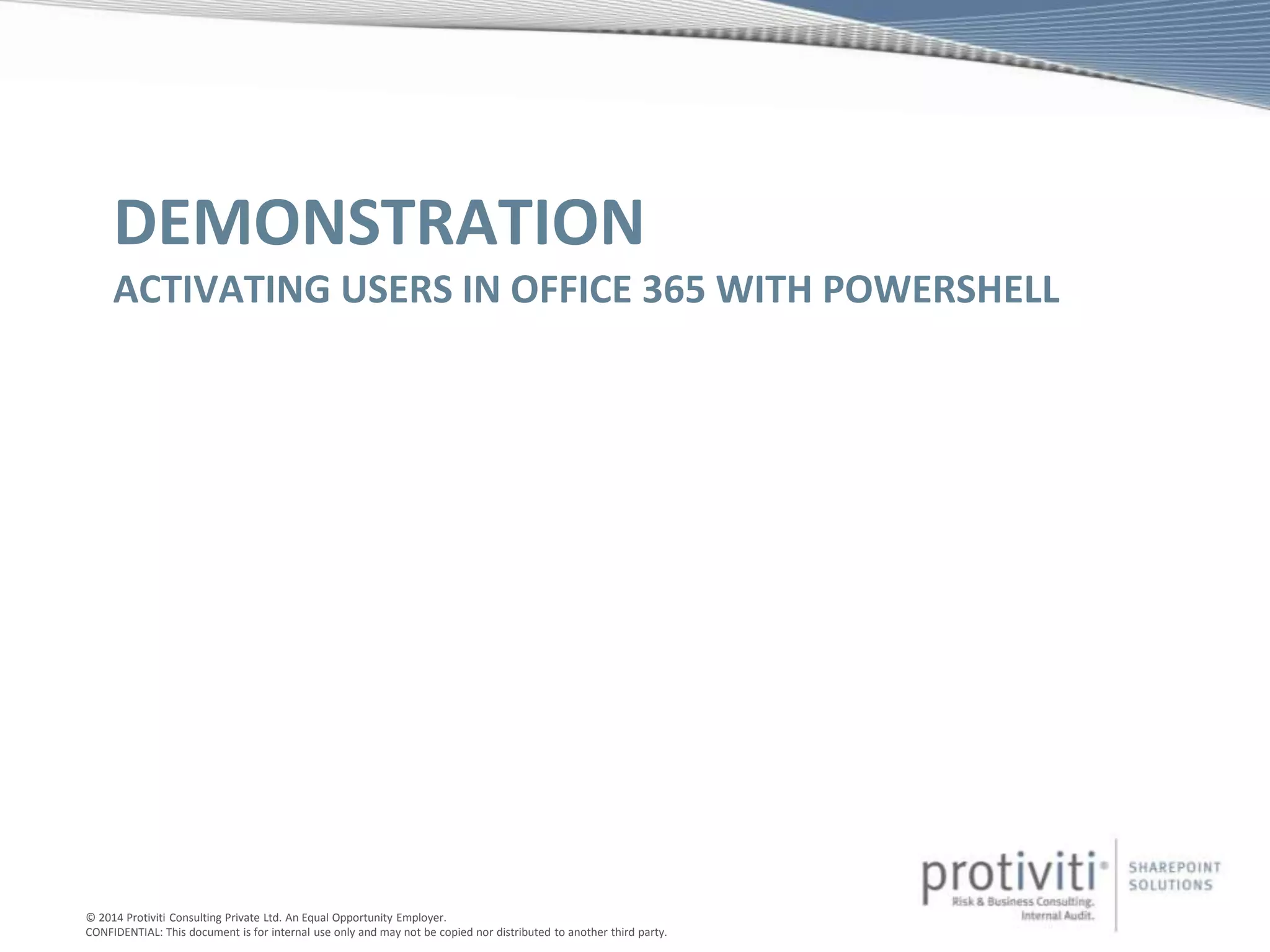 © 2014 Protiviti Consulting Private Ltd. An Equal Opportunity Employer.
CONFIDENTIAL: This document is for internal use only and may not be copied nor distributed to another third party.
DEMONSTRATION
ACTIVATING USERS IN OFFICE 365 WITH POWERSHELL
 