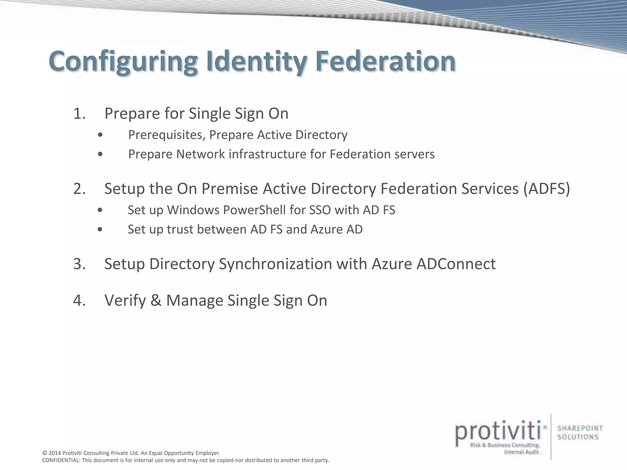 © 2014 Protiviti Consulting Private Ltd. An Equal Opportunity Employer.
CONFIDENTIAL: This document is for internal use only and may not be copied nor distributed to another third party.
Configuring Identity Federation
1. Prepare for Single Sign On
• Prerequisites, Prepare Active Directory
• Prepare Network infrastructure for Federation servers
2. Setup the On Premise Active Directory Federation Services (ADFS)
• Set up Windows PowerShell for SSO with AD FS
• Set up trust between AD FS and Azure AD
3. Setup Directory Synchronization with Azure ADConnect
4. Verify & Manage Single Sign On
 