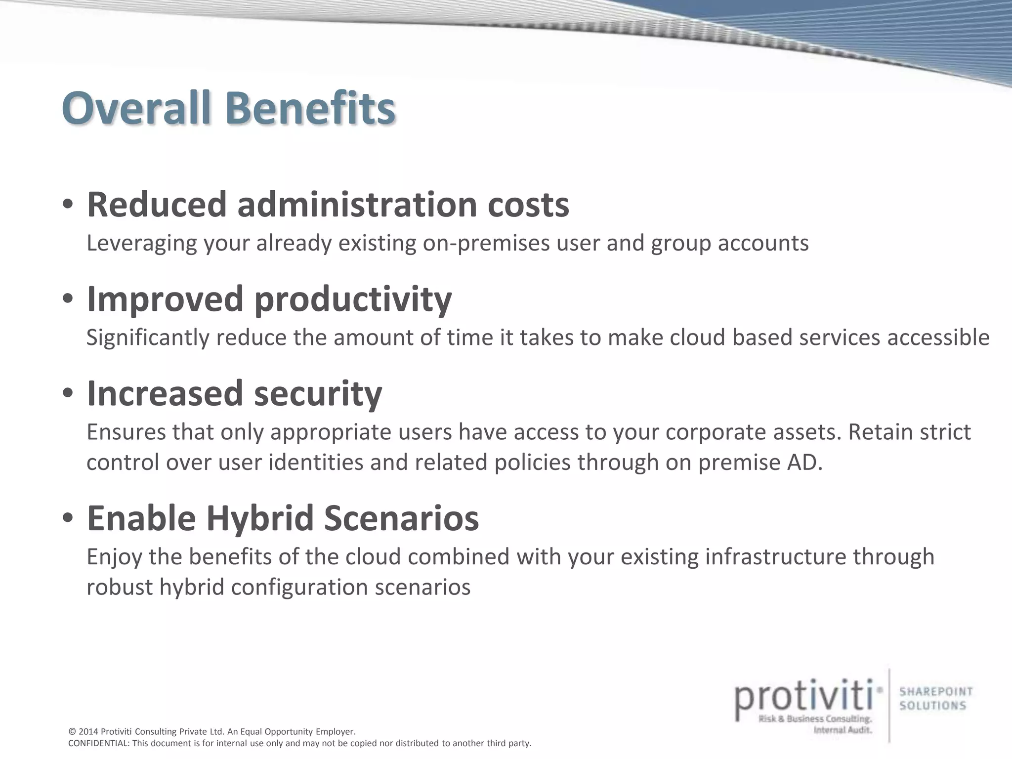© 2014 Protiviti Consulting Private Ltd. An Equal Opportunity Employer.
CONFIDENTIAL: This document is for internal use only and may not be copied nor distributed to another third party.
Overall Benefits
• Reduced administration costs
Leveraging your already existing on-premises user and group accounts
• Improved productivity
Significantly reduce the amount of time it takes to make cloud based services accessible
• Increased security
Ensures that only appropriate users have access to your corporate assets. Retain strict
control over user identities and related policies through on premise AD.
• Enable Hybrid Scenarios
Enjoy the benefits of the cloud combined with your existing infrastructure through
robust hybrid configuration scenarios
 
