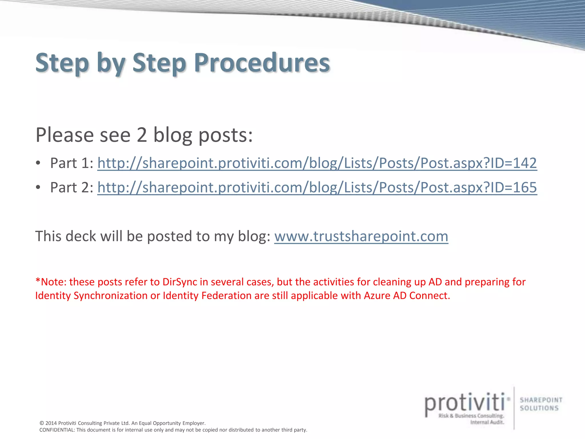 © 2014 Protiviti Consulting Private Ltd. An Equal Opportunity Employer.
CONFIDENTIAL: This document is for internal use only and may not be copied nor distributed to another third party.
Step by Step Procedures
Please see 2 blog posts:
• Part 1: http://sharepoint.protiviti.com/blog/Lists/Posts/Post.aspx?ID=142
• Part 2: http://sharepoint.protiviti.com/blog/Lists/Posts/Post.aspx?ID=165
This deck will be posted to my blog: www.trustsharepoint.com
*Note: these posts refer to DirSync in several cases, but the activities for cleaning up AD and preparing for
Identity Synchronization or Identity Federation are still applicable with Azure AD Connect.
 