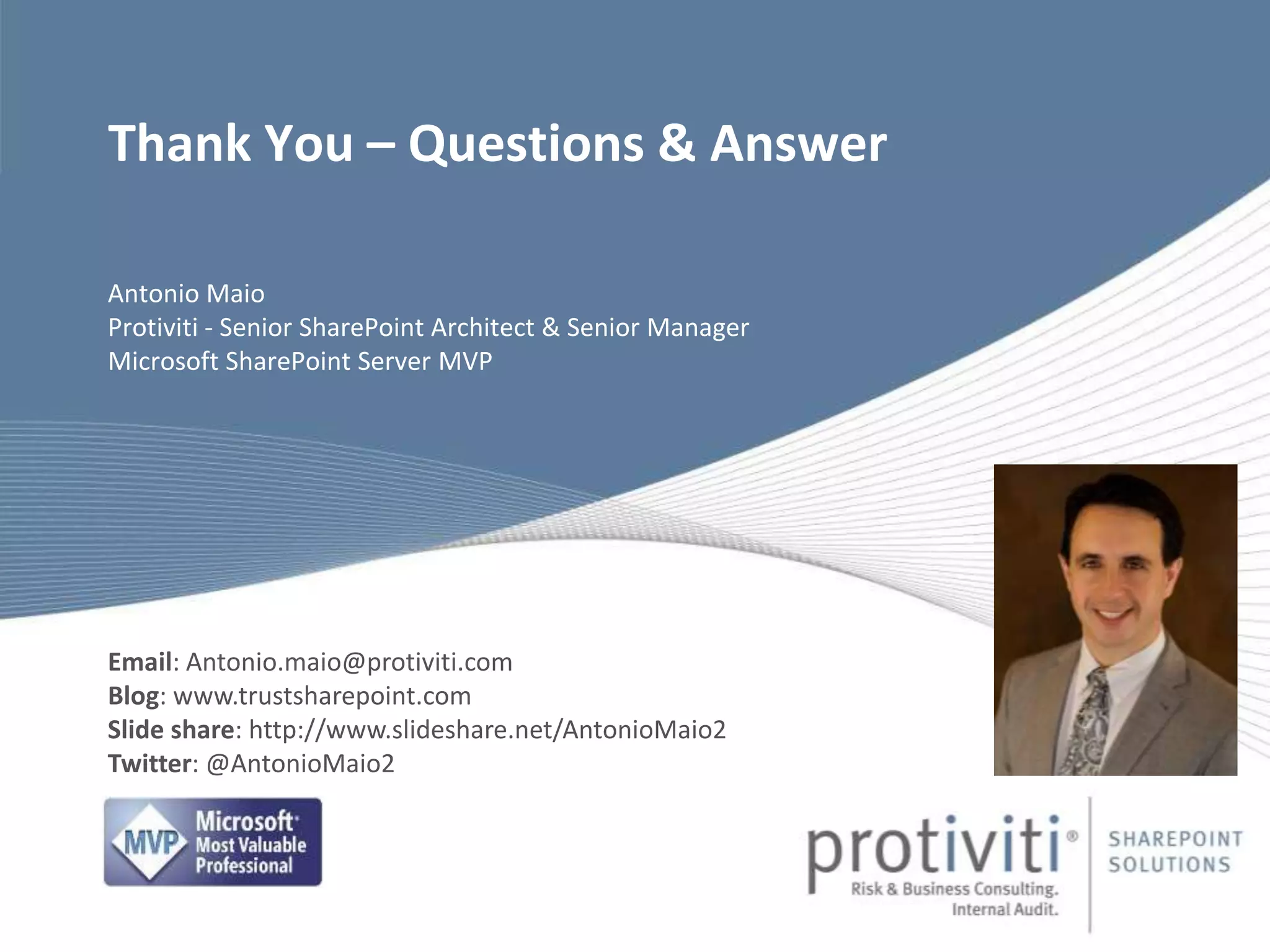 Antonio Maio
Protiviti - Senior SharePoint Architect & Senior Manager
Microsoft SharePoint Server MVP
Thank You – Questions & Answer
Email: Antonio.maio@protiviti.com
Blog: www.trustsharepoint.com
Slide share: http://www.slideshare.net/AntonioMaio2
Twitter: @AntonioMaio2
 