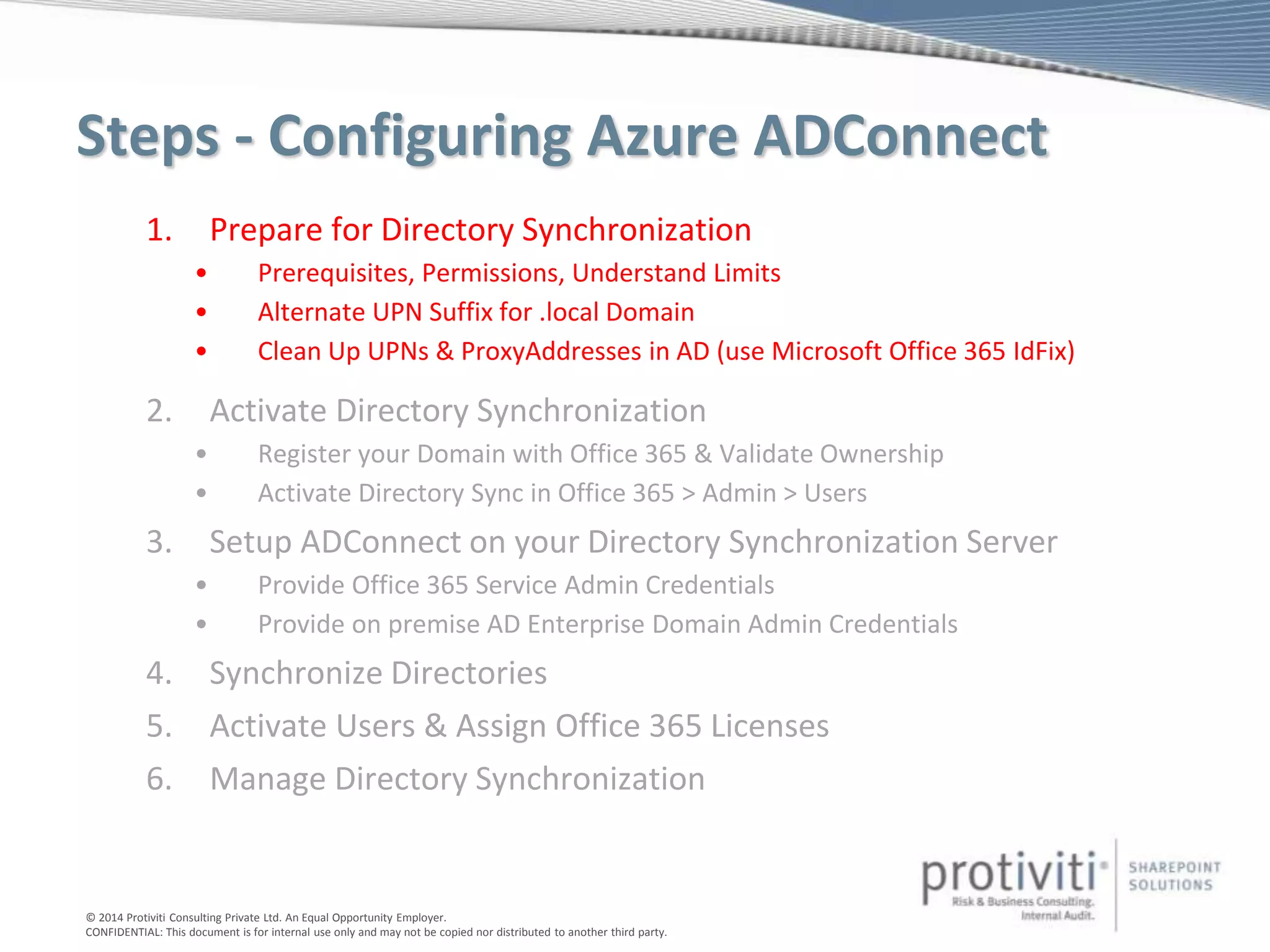 © 2014 Protiviti Consulting Private Ltd. An Equal Opportunity Employer.
CONFIDENTIAL: This document is for internal use only and may not be copied nor distributed to another third party.
Steps - Configuring Azure ADConnect
1. Prepare for Directory Synchronization
• Prerequisites, Permissions, Understand Limits
• Alternate UPN Suffix for .local Domain
• Clean Up UPNs & ProxyAddresses in AD (use Microsoft Office 365 IdFix)
2. Activate Directory Synchronization
• Register your Domain with Office 365 & Validate Ownership
• Activate Directory Sync in Office 365 > Admin > Users
3. Setup ADConnect on your Directory Synchronization Server
• Provide Office 365 Service Admin Credentials
• Provide on premise AD Enterprise Domain Admin Credentials
4. Synchronize Directories
5. Activate Users & Assign Office 365 Licenses
6. Manage Directory Synchronization
 