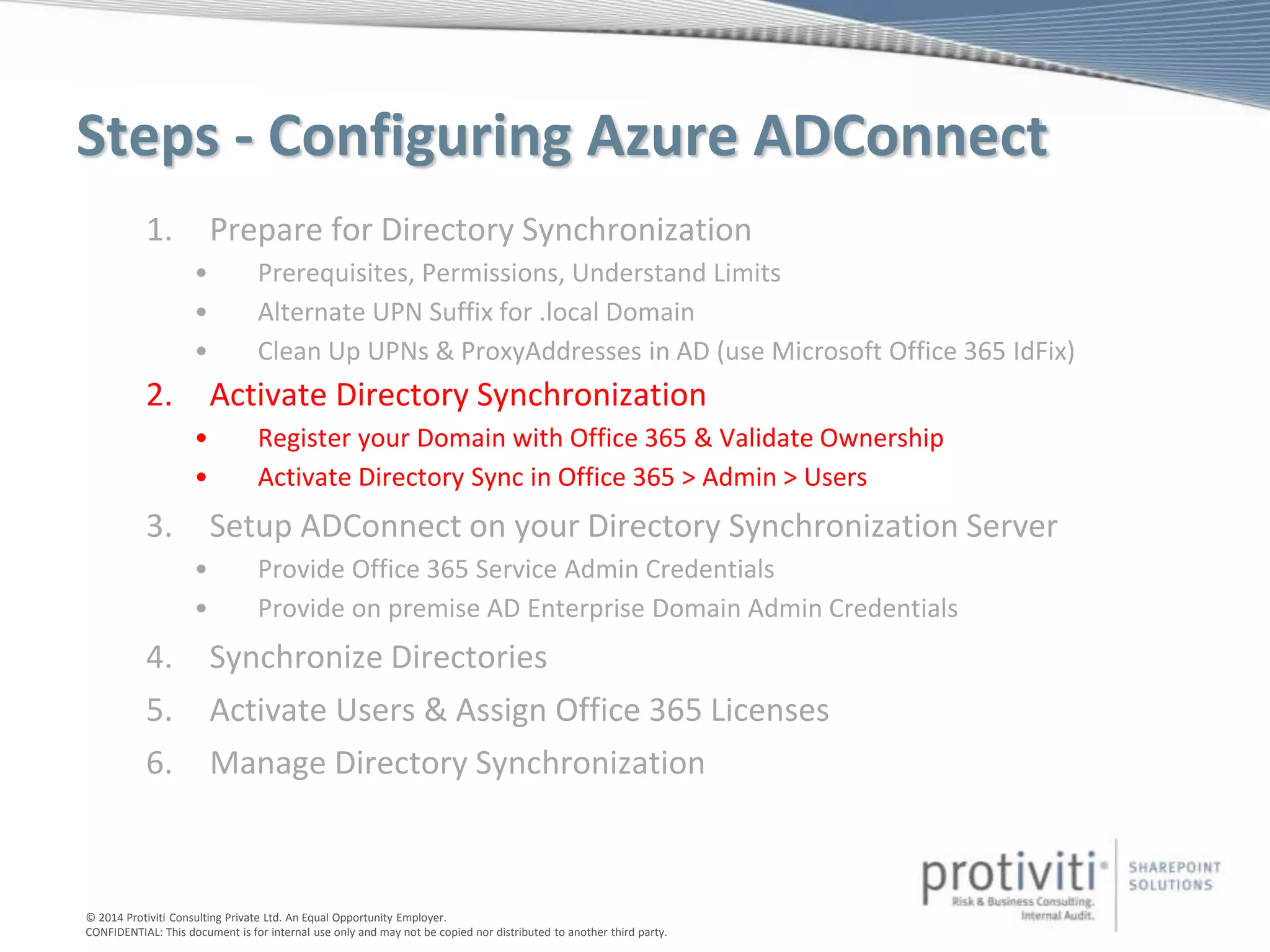 © 2014 Protiviti Consulting Private Ltd. An Equal Opportunity Employer.
CONFIDENTIAL: This document is for internal use only and may not be copied nor distributed to another third party.
Steps - Configuring Azure ADConnect
1. Prepare for Directory Synchronization
• Prerequisites, Permissions, Understand Limits
• Alternate UPN Suffix for .local Domain
• Clean Up UPNs & ProxyAddresses in AD (use Microsoft Office 365 IdFix)
2. Activate Directory Synchronization
• Register your Domain with Office 365 & Validate Ownership
• Activate Directory Sync in Office 365 > Admin > Users
3. Setup ADConnect on your Directory Synchronization Server
• Provide Office 365 Service Admin Credentials
• Provide on premise AD Enterprise Domain Admin Credentials
4. Synchronize Directories
5. Activate Users & Assign Office 365 Licenses
6. Manage Directory Synchronization
 