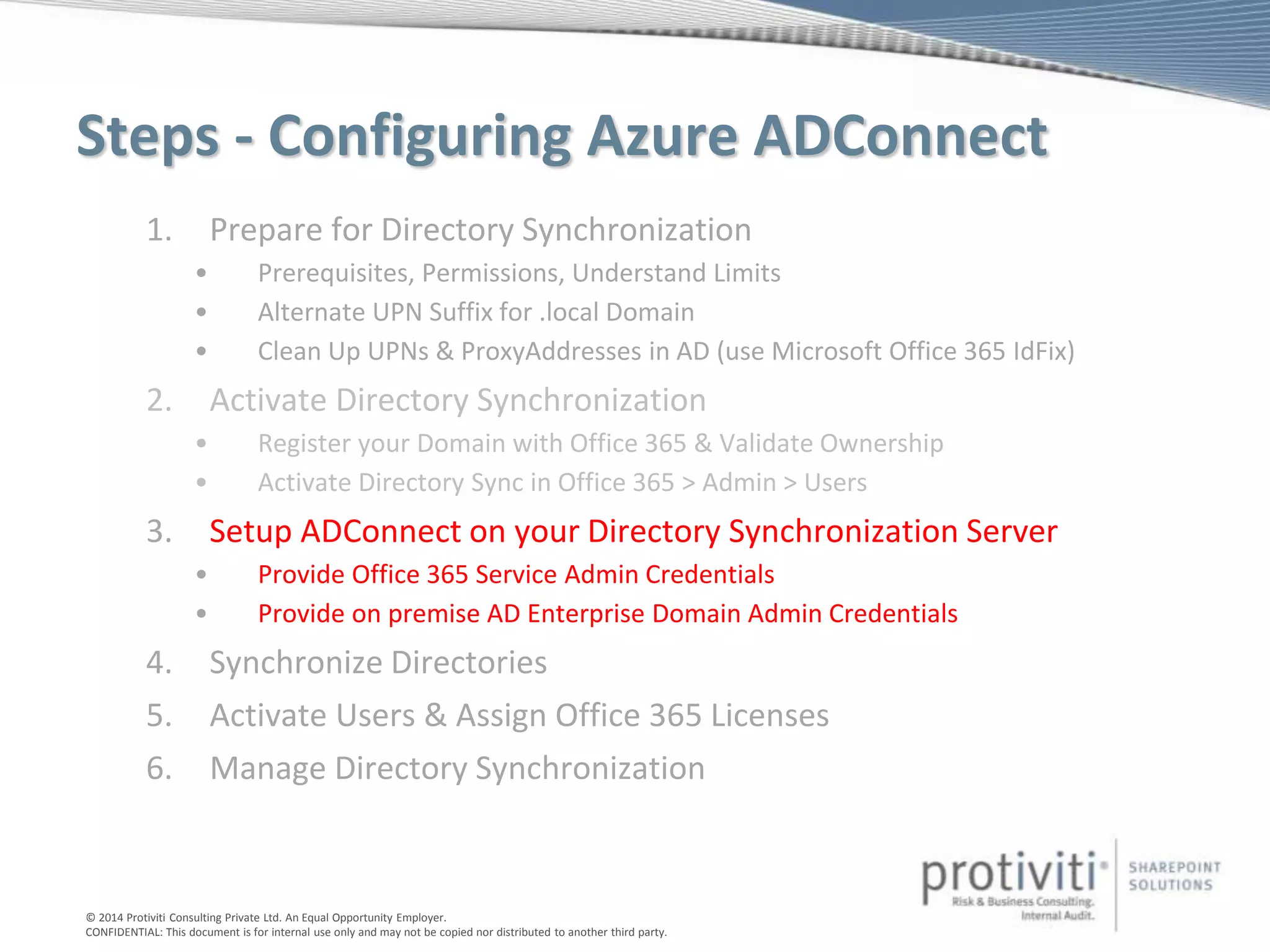 © 2014 Protiviti Consulting Private Ltd. An Equal Opportunity Employer.
CONFIDENTIAL: This document is for internal use only and may not be copied nor distributed to another third party.
Steps - Configuring Azure ADConnect
1. Prepare for Directory Synchronization
• Prerequisites, Permissions, Understand Limits
• Alternate UPN Suffix for .local Domain
• Clean Up UPNs & ProxyAddresses in AD (use Microsoft Office 365 IdFix)
2. Activate Directory Synchronization
• Register your Domain with Office 365 & Validate Ownership
• Activate Directory Sync in Office 365 > Admin > Users
3. Setup ADConnect on your Directory Synchronization Server
• Provide Office 365 Service Admin Credentials
• Provide on premise AD Enterprise Domain Admin Credentials
4. Synchronize Directories
5. Activate Users & Assign Office 365 Licenses
6. Manage Directory Synchronization
 