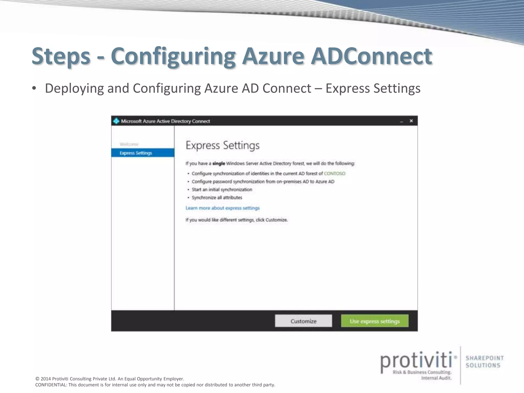 © 2014 Protiviti Consulting Private Ltd. An Equal Opportunity Employer.
CONFIDENTIAL: This document is for internal use only and may not be copied nor distributed to another third party.
Steps - Configuring Azure ADConnect
• Deploying and Configuring Azure AD Connect – Express Settings
 