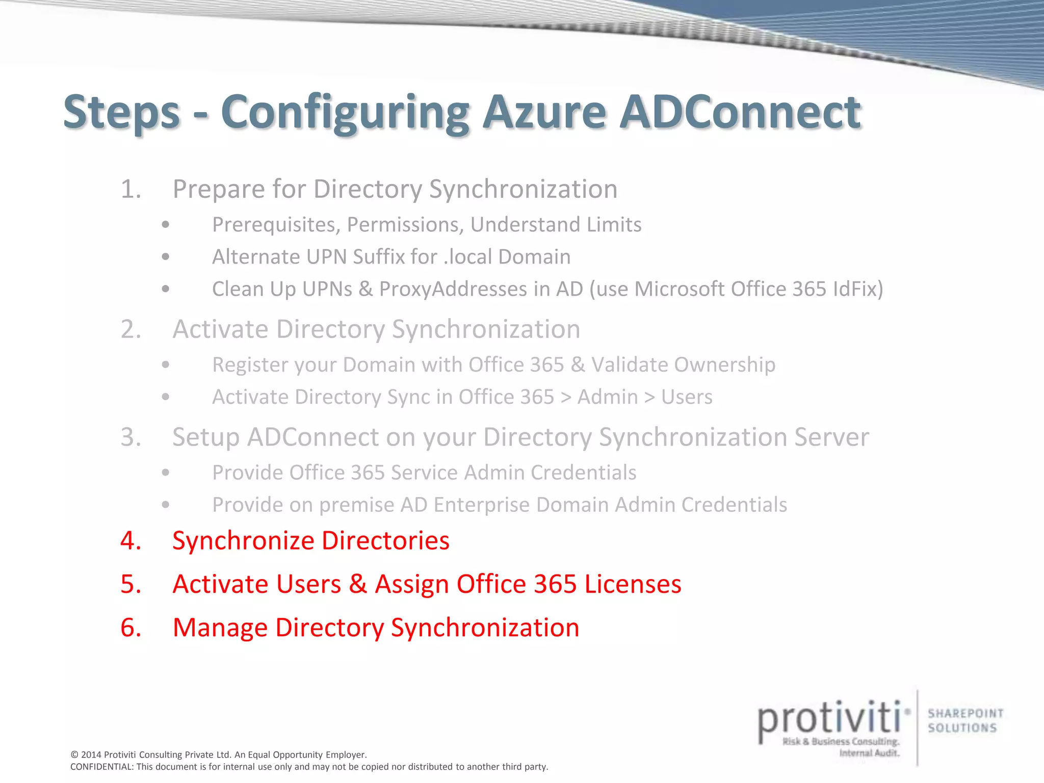 © 2014 Protiviti Consulting Private Ltd. An Equal Opportunity Employer.
CONFIDENTIAL: This document is for internal use only and may not be copied nor distributed to another third party.
Steps - Configuring Azure ADConnect
1. Prepare for Directory Synchronization
• Prerequisites, Permissions, Understand Limits
• Alternate UPN Suffix for .local Domain
• Clean Up UPNs & ProxyAddresses in AD (use Microsoft Office 365 IdFix)
2. Activate Directory Synchronization
• Register your Domain with Office 365 & Validate Ownership
• Activate Directory Sync in Office 365 > Admin > Users
3. Setup ADConnect on your Directory Synchronization Server
• Provide Office 365 Service Admin Credentials
• Provide on premise AD Enterprise Domain Admin Credentials
4. Synchronize Directories
5. Activate Users & Assign Office 365 Licenses
6. Manage Directory Synchronization
 