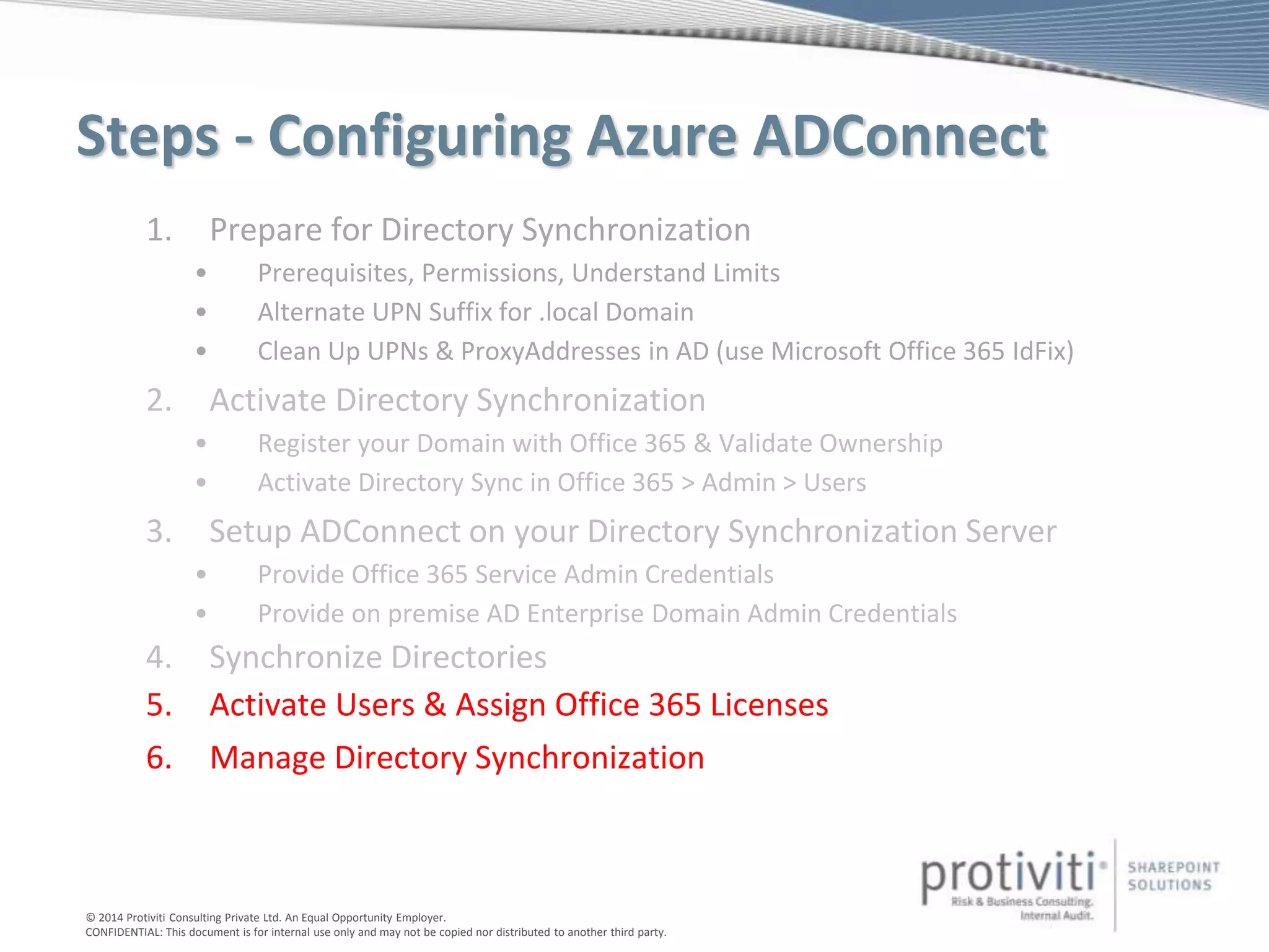 © 2014 Protiviti Consulting Private Ltd. An Equal Opportunity Employer.
CONFIDENTIAL: This document is for internal use only and may not be copied nor distributed to another third party.
Steps - Configuring Azure ADConnect
1. Prepare for Directory Synchronization
• Prerequisites, Permissions, Understand Limits
• Alternate UPN Suffix for .local Domain
• Clean Up UPNs & ProxyAddresses in AD (use Microsoft Office 365 IdFix)
2. Activate Directory Synchronization
• Register your Domain with Office 365 & Validate Ownership
• Activate Directory Sync in Office 365 > Admin > Users
3. Setup ADConnect on your Directory Synchronization Server
• Provide Office 365 Service Admin Credentials
• Provide on premise AD Enterprise Domain Admin Credentials
4. Synchronize Directories
5. Activate Users & Assign Office 365 Licenses
6. Manage Directory Synchronization
 
