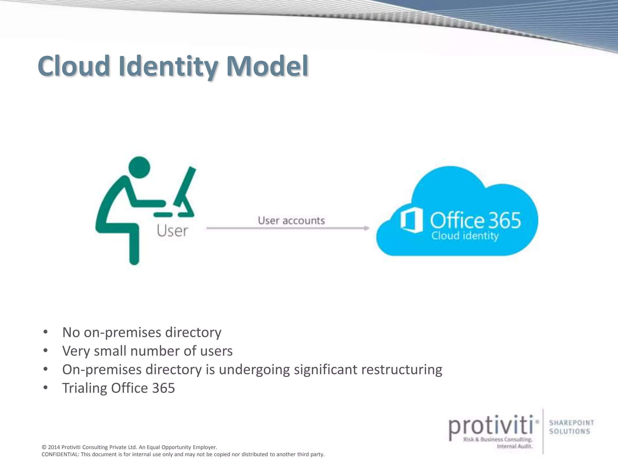 © 2014 Protiviti Consulting Private Ltd. An Equal Opportunity Employer.
CONFIDENTIAL: This document is for internal use only and may not be copied nor distributed to another third party.
Cloud Identity Model
• No on-premises directory
• Very small number of users
• On-premises directory is undergoing significant restructuring
• Trialing Office 365
 
