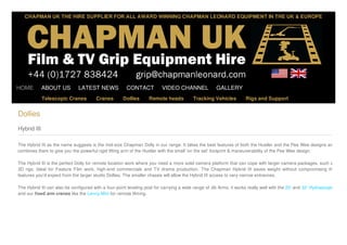 CHAPMAN UK THE HIRE SUPPLIER FOR ALL AWARD WINNING CHAPMAN LEONARD EQUIPMENT IN THE UK & EUROPE

HOME

ABOUT US

LATEST NEWS

Telescopic Cranes

Cranes

CONTACT
Dollies

VIDEO CHANNEL

Remote heads

GALLERY

Tracking Vehicles

Rigs and Support

Dollies
Hybrid III
The Hybrid III as the name suggests is the mid-size Chapman Dolly in our range. It takes the best features of both the Hustler and the Pee Wee designs and
combines them to give you the powerful rigid lifting arm of the Hustler with the small 'on the set' footprint & maneuverability of the Pee Wee design.
The Hybrid III is the perfect Dolly for remote location work where you need a more solid camera platform that can cope with larger camera packages, such as
3D rigs. Ideal for Feature Film work, high-end commercials and TV drama production. The Chapman Hybrid III saves weight without compromising the
features you'd expect from the larger studio Dollies. The smaller chassis will allow the Hybrid III access to very narrow entrances,
The Hybrid III can also be configured with a four-point leveling post for carrying a wide range of Jib Arms, it works really well with the 20' and 32' Hydrascopes
and our fixed arm cranes like the Lenny Mini for remote filming.

 