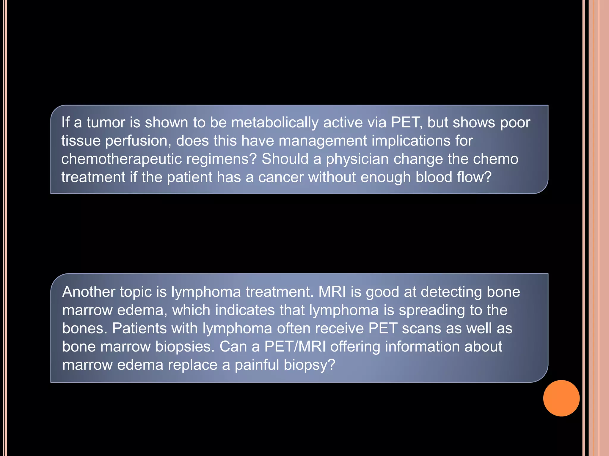 If a tumor is shown to be metabolically active via PET, but shows poor
tissue perfusion, does this have management implications for
chemotherapeutic regimens? Should a physician change the chemo
treatment if the patient has a cancer without enough blood flow?
Another topic is lymphoma treatment. MRI is good at detecting bone
marrow edema, which indicates that lymphoma is spreading to the
bones. Patients with lymphoma often receive PET scans as well as
bone marrow biopsies. Can a PET/MRI offering information about
marrow edema replace a painful biopsy?
 