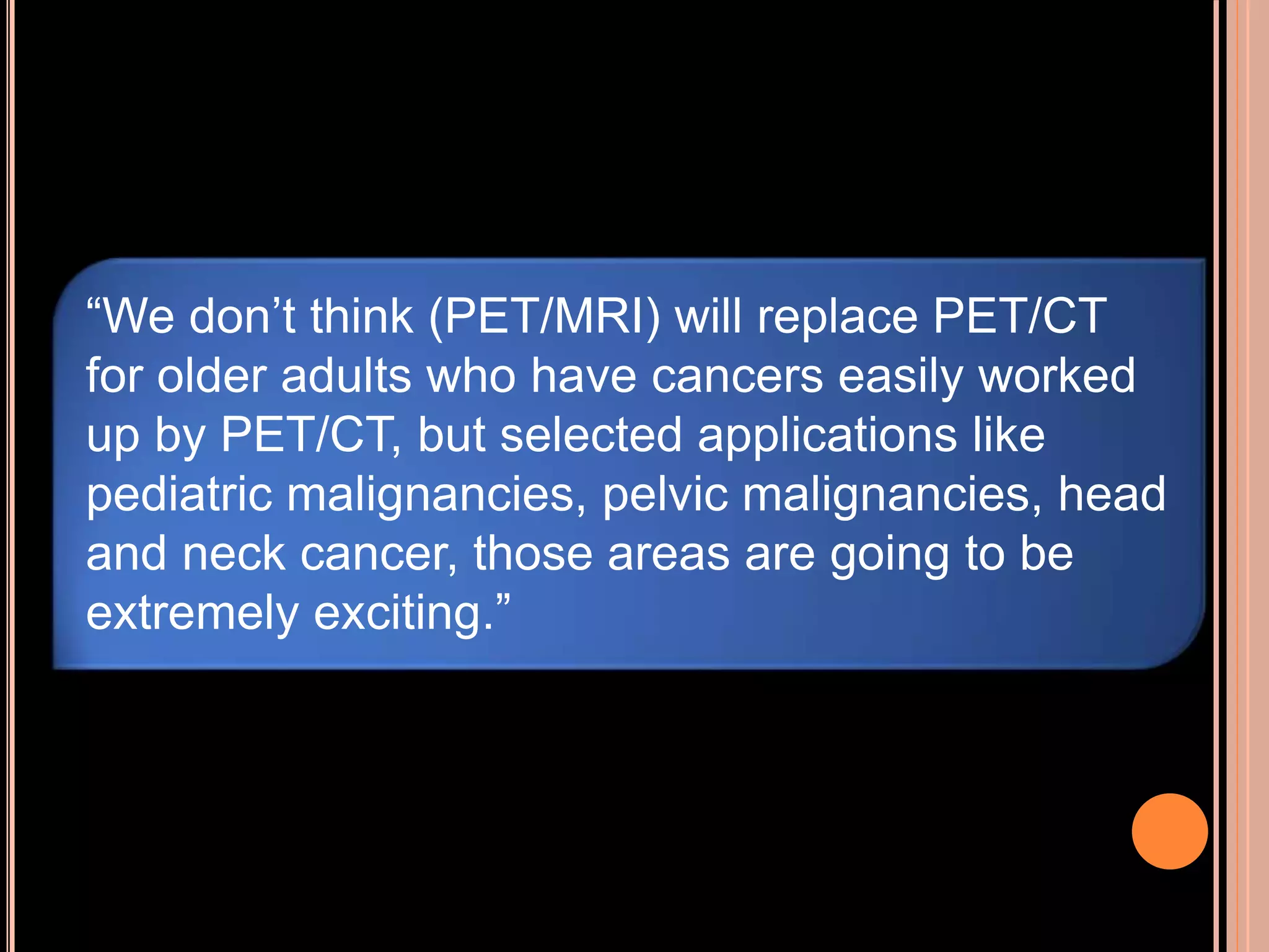 “We don’t think (PET/MRI) will replace PET/CT
for older adults who have cancers easily worked
up by PET/CT, but selected applications like
pediatric malignancies, pelvic malignancies, head
and neck cancer, those areas are going to be
extremely exciting.”
 