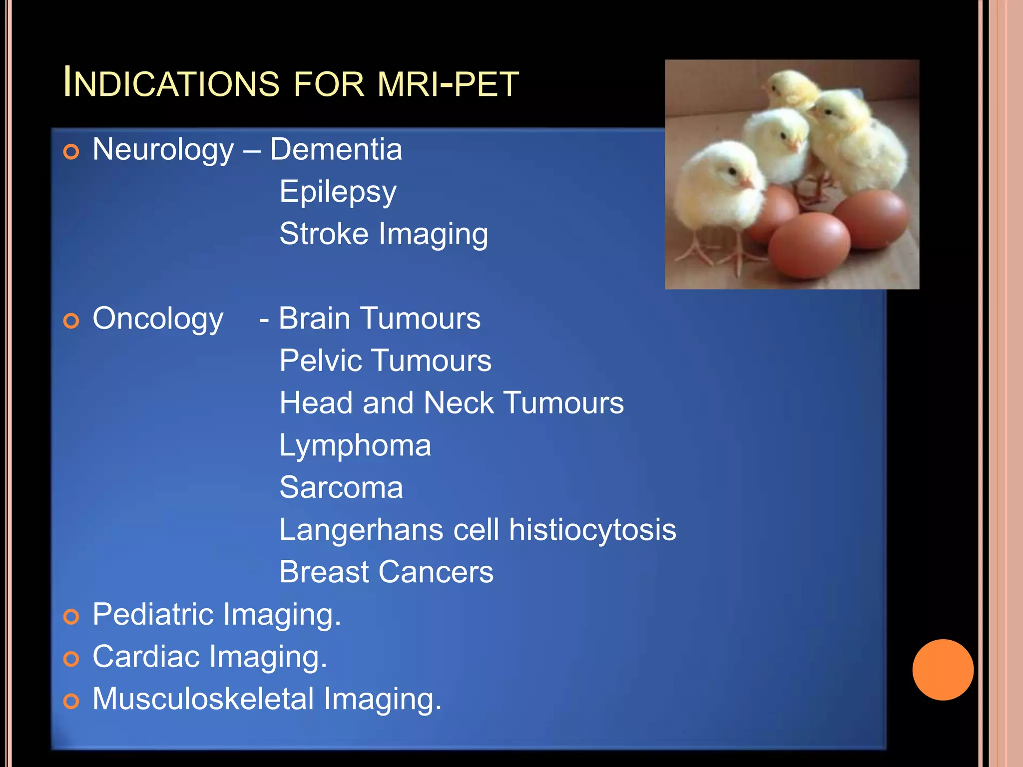 INDICATIONS FOR MRI-PET
 Neurology – Dementia
Epilepsy
Stroke Imaging
 Oncology - Brain Tumours
Pelvic Tumours
Head and Neck Tumours
Lymphoma
Sarcoma
Langerhans cell histiocytosis
Breast Cancers
 Pediatric Imaging.
 Cardiac Imaging.
 Musculoskeletal Imaging.
 