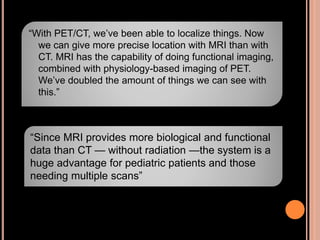 “With PET/CT, we’ve been able to localize things. Now
we can give more precise location with MRI than with
CT. MRI has the capability of doing functional imaging,
combined with physiology-based imaging of PET.
We’ve doubled the amount of things we can see with
this.”
“Since MRI provides more biological and functional
data than CT — without radiation —the system is a
huge advantage for pediatric patients and those
needing multiple scans”
 