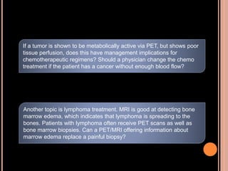 If a tumor is shown to be metabolically active via PET, but shows poor
tissue perfusion, does this have management implications for
chemotherapeutic regimens? Should a physician change the chemo
treatment if the patient has a cancer without enough blood flow?
Another topic is lymphoma treatment. MRI is good at detecting bone
marrow edema, which indicates that lymphoma is spreading to the
bones. Patients with lymphoma often receive PET scans as well as
bone marrow biopsies. Can a PET/MRI offering information about
marrow edema replace a painful biopsy?
 