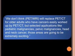 “We don’t think (PET/MRI) will replace PET/CT
for older adults who have cancers easily worked
up by PET/CT, but selected applications like
pediatric malignancies, pelvic malignancies, head
and neck cancer, those areas are going to be
extremely exciting.”
 