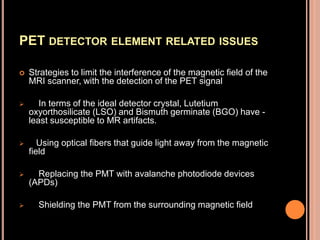 PET DETECTOR ELEMENT RELATED ISSUES
 Strategies to limit the interference of the magnetic field of the
MRI scanner, with the detection of the PET signal
 In terms of the ideal detector crystal, Lutetium
oxyorthosilicate (LSO) and Bismuth germinate (BGO) have -
least susceptible to MR artifacts.
 Using optical fibers that guide light away from the magnetic
field
 Replacing the PMT with avalanche photodiode devices
(APDs)
 Shielding the PMT from the surrounding magnetic field
 