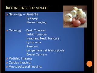 INDICATIONS FOR MRI-PET
 Neurology – Dementia
Epilepsy
Stroke Imaging
 Oncology - Brain Tumours
Pelvic Tumours
Head and Neck Tumours
Lymphoma
Sarcoma
Langerhans cell histiocytosis
Breast Cancers
 Pediatric Imaging.
 Cardiac Imaging.
 Musculoskeletal Imaging.
 